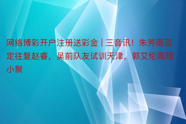 网络博彩开户注册送彩金 | 三音讯！朱芳雨否定往复赵睿，吴前队友试训天津，郭艾伦周琦小聚