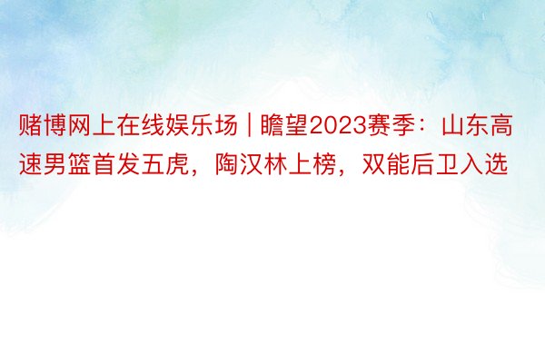 赌博网上在线娱乐场 | 瞻望2023赛季：山东高速男篮首发五虎，陶汉林上榜，双能后卫入选