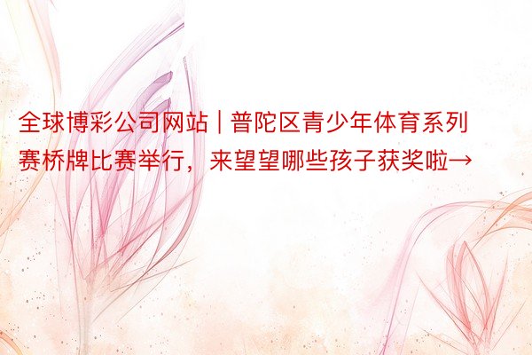 全球博彩公司网站 | 普陀区青少年体育系列赛桥牌比赛举行，来望望哪些孩子获奖啦→
