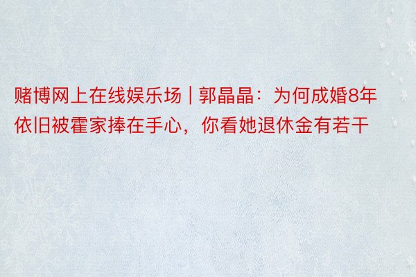 赌博网上在线娱乐场 | 郭晶晶：为何成婚8年依旧被霍家捧在手心，你看她退休金有若干
