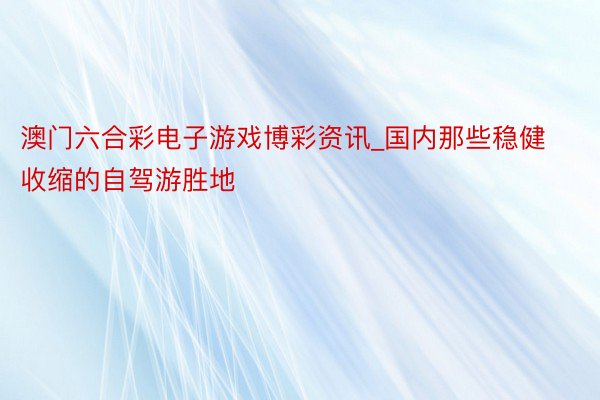 澳门六合彩电子游戏博彩资讯_国内那些稳健收缩的自驾游胜地