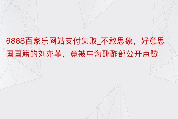 6868百家乐网站支付失败_不敢思象，好意思国国籍的刘亦菲，竟被中海酬酢部公开点赞