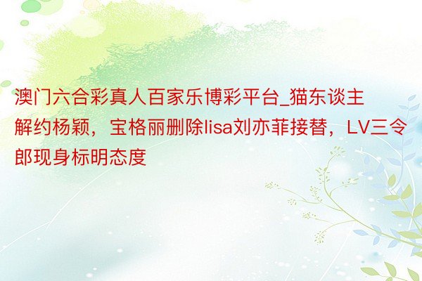 澳门六合彩真人百家乐博彩平台_猫东谈主解约杨颖，宝格丽删除lisa刘亦菲接替，LV三令郎现身标明态度