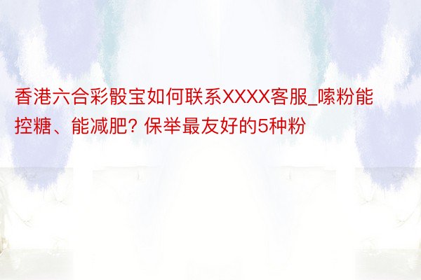香港六合彩骰宝如何联系XXXX客服_嗦粉能控糖、能减肥? 保举最友好的5种粉