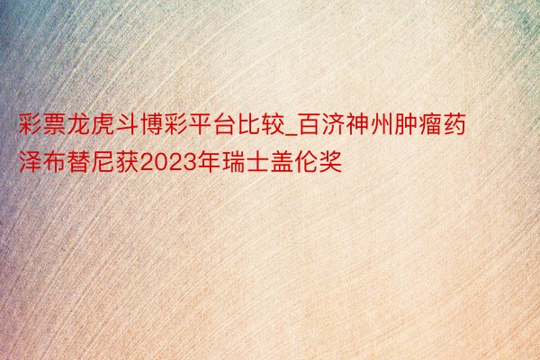 彩票龙虎斗博彩平台比较_百济神州肿瘤药泽布替尼获2023年瑞士盖伦奖