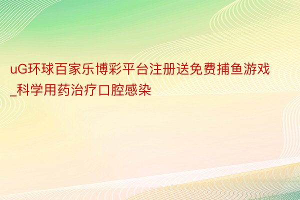 uG环球百家乐博彩平台注册送免费捕鱼游戏_科学用药治疗口腔感染