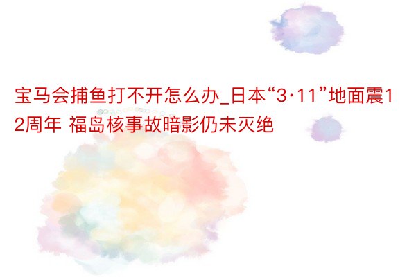 宝马会捕鱼打不开怎么办_日本“3·11”地面震12周年 福岛核事故暗影仍未灭绝